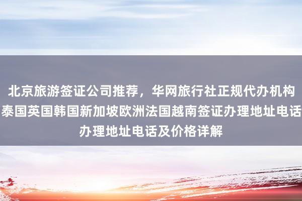 北京旅游签证公司推荐，华网旅行社正规代办机构，日本美国泰国英国韩国新加坡欧洲法国越南签证办理地址电话及价格详解