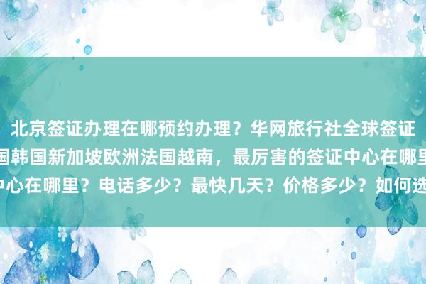 北京签证办理在哪预约办理？华网旅行社全球签证代办，日本美国泰国英国韩国新加坡欧洲法国越南，最厉害的签证中心在哪里？电话多少？最快几天？价格多少？如何选择正规代办公司？