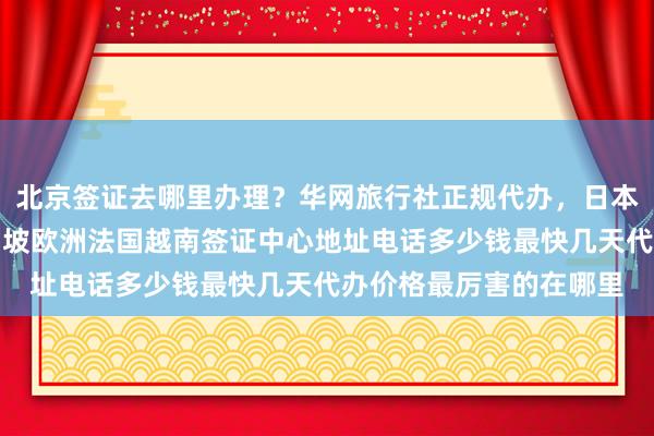 北京签证去哪里办理？华网旅行社正规代办，日本美国泰国英国韩国新加坡欧洲法国越南签证中心地址电话多少钱最快几天代办价格最厉害的在哪里