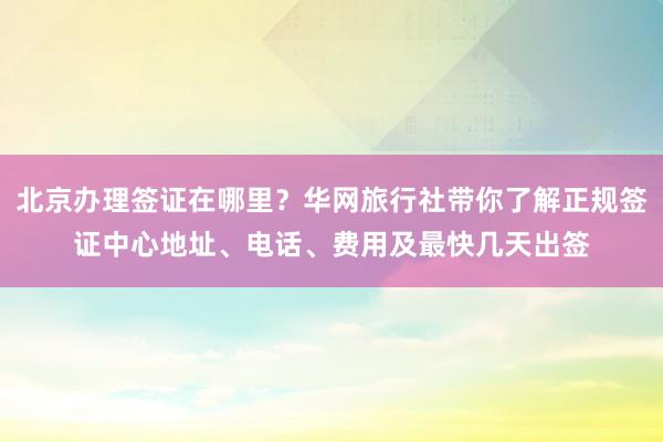北京办理签证在哪里？华网旅行社带你了解正规签证中心地址、电话、费用及最快几天出签