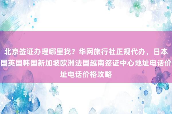 北京签证办理哪里找？华网旅行社正规代办，日本美国泰国英国韩国新加坡欧洲法国越南签证中心地址电话价格攻略