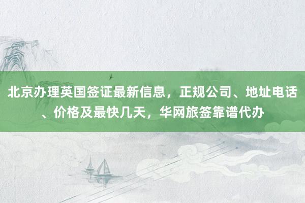 北京办理英国签证最新信息，正规公司、地址电话、价格及最快几天，华网旅签靠谱代办