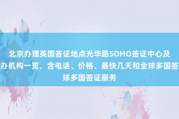 北京办理英国签证地点光华路SOHO签证中心及正规代办机构一览，含电话、价格、最快几天和全球多国签证服务