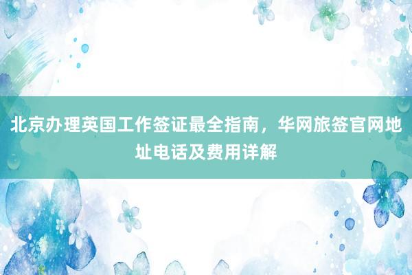 北京办理英国工作签证最全指南，华网旅签官网地址电话及费用详解